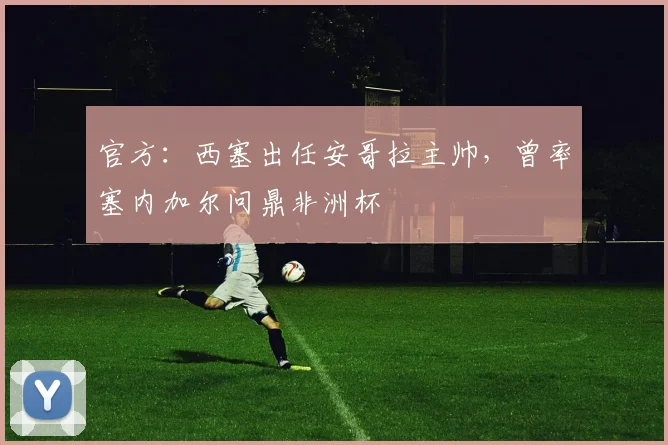 官方：西塞出任安哥拉主帅，曾率塞内加尔问鼎非洲杯
