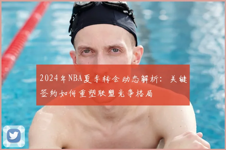 2024年NBA夏季转会动态解析：关键签约如何重塑联盟竞争格局
