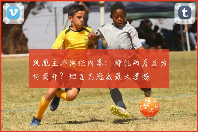 凤凰主帅离任内幕：挣扎两月后为何离开？坦言无冠成最大遗憾