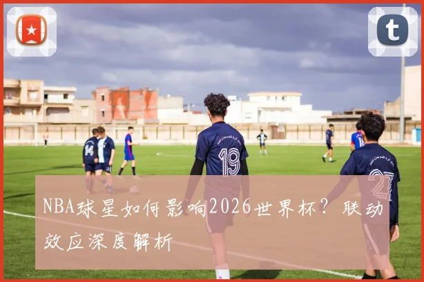 NBA球星如何影响2026世界杯？联动效应深度解析