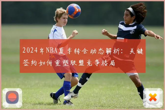 2024年NBA夏季转会动态解析：关键签约如何重塑联盟竞争格局