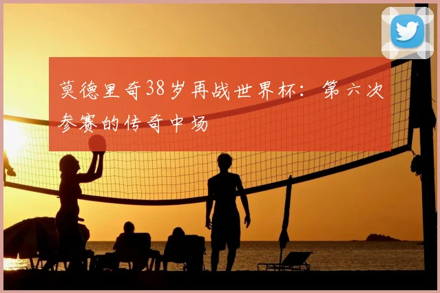 莫德里奇38岁再战世界杯:第六次参赛的传奇中场