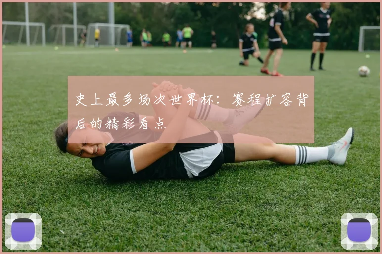 史上最多场次世界杯:赛程扩容背后的精彩看点
