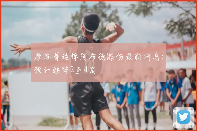 摩洛哥边锋阿布德膝伤最新消息:预计缺阵2至4周