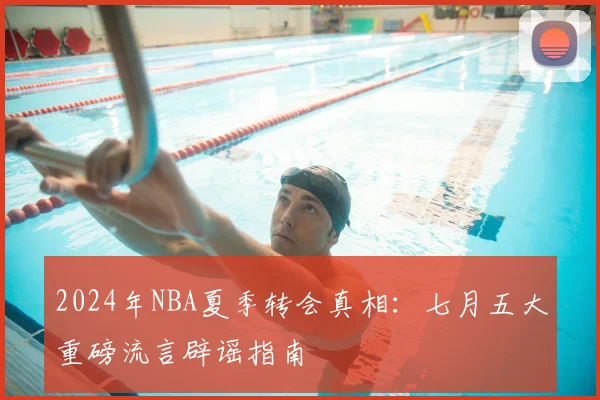2024年NBA夏季转会真相：七月五大重磅流言辟谣指南
