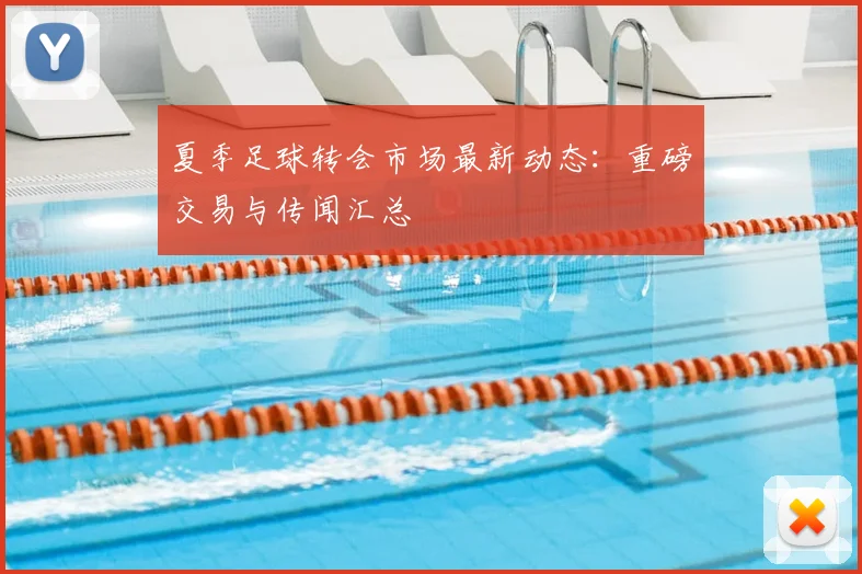 夏季足球转会市场最新动态:重磅交易与传闻汇总