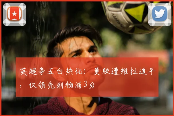 英超争五白热化：曼联遭维拉追平，仅领先利物浦3分